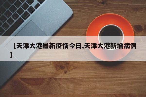 【天津大港最新疫情今日,天津大港新增病例】