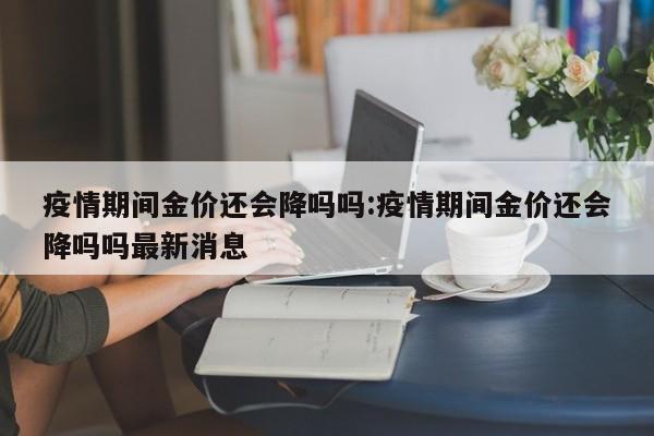 疫情期间金价还会降吗吗：疫情期间金价还会降吗吗最新消息