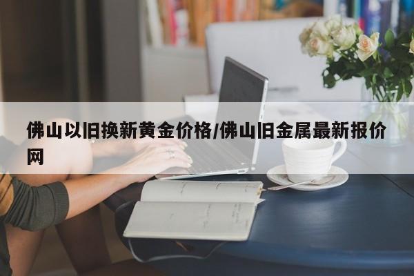 佛山以旧换新黄金价格／佛山旧金属最新报价网