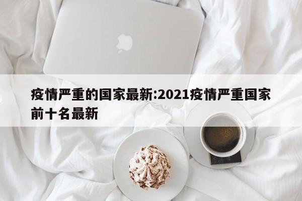 疫情严重的国家最新：2021疫情严重国家前十名最新