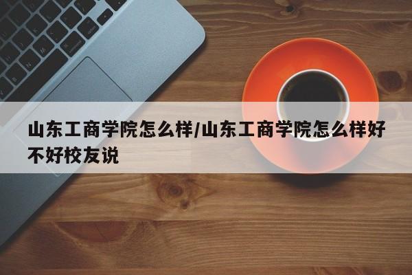 山东工商学院怎么样／山东工商学院怎么样好不好校友说