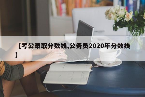 【考公录取分数线,公务员2020年分数线】