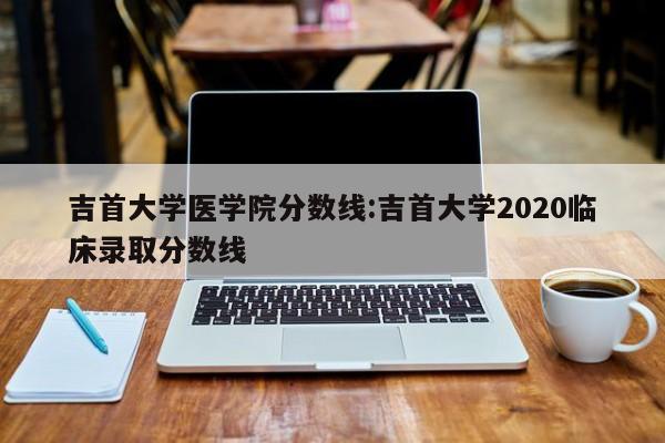 吉首大学医学院分数线：吉首大学2020临床录取分数线