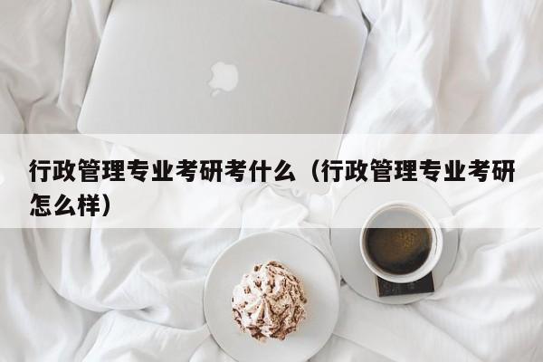 行政管理专业考研考什么（行政管理专业考研怎么样）