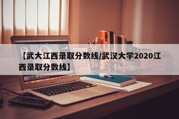 【武大江西录取分数线／武汉大学2020江西录取分数线】