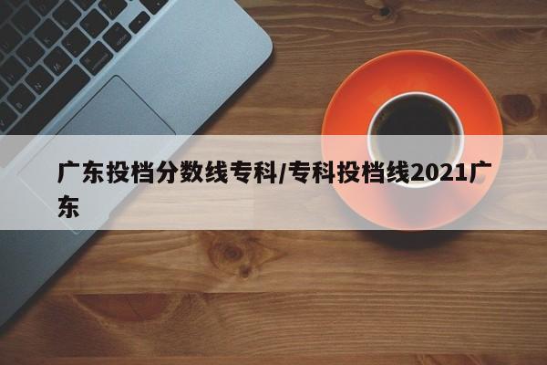 广东投档分数线专科／专科投档线2021广东