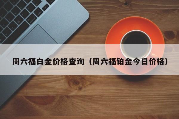 周六福白金价格查询（周六福铂金今日价格）