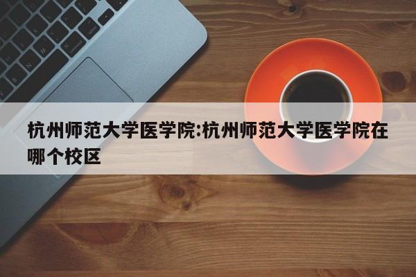 杭州师范大学医学院：杭州师范大学医学院在哪个校区