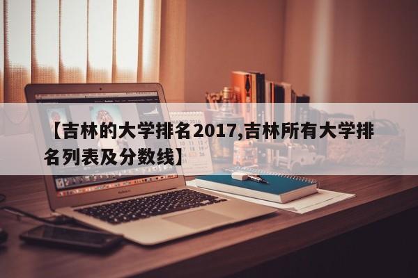 【吉林的大学排名2017,吉林所有大学排名列表及分数线】