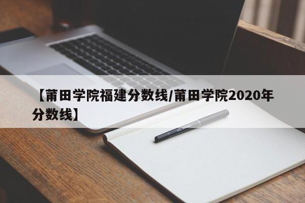 【莆田学院福建分数线／莆田学院2020年分数线】