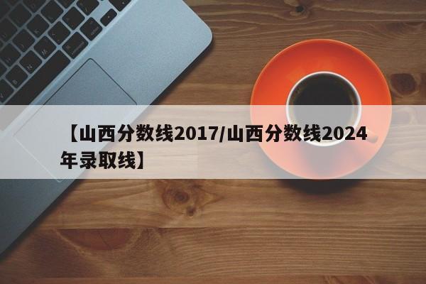 【山西分数线2017／山西分数线2024年录取线】