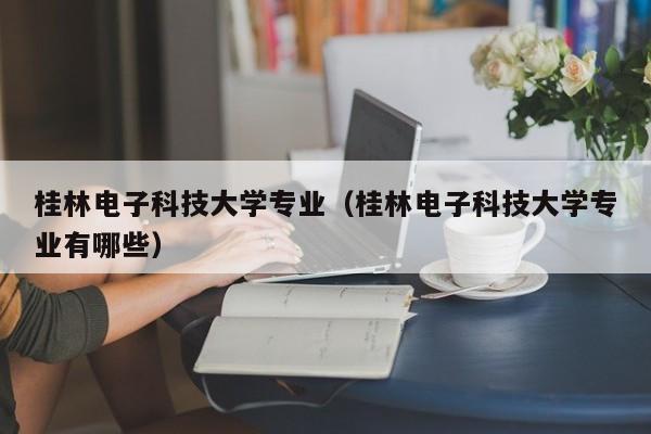 桂林电子科技大学专业（桂林电子科技大学专业有哪些）