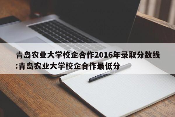 青岛农业大学校企合作2016年录取分数线：青岛农业大学校企合作最低分