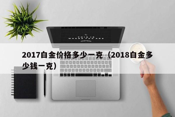 2017白金价格多少一克（2018白金多少钱一克）