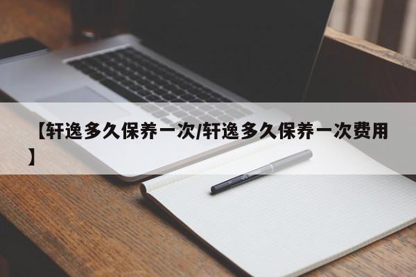 尼桑轩逸多少公里保养？日产轩逸第一次保养规定多少公里