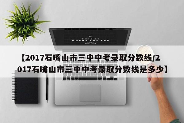 【2017石嘴山市三中中考录取分数线／2017石嘴山市三中中考录取分数线是多少】