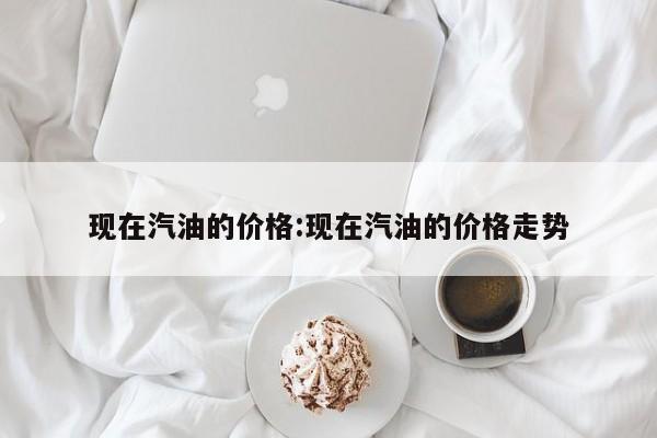 现在汽油的价格：现在汽油的价格走势