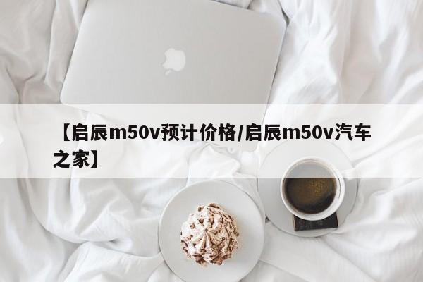 【启辰m50v预计价格／启辰m50v汽车之家】