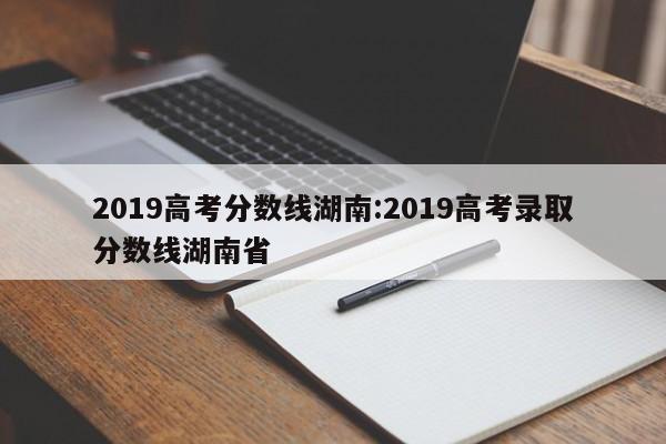 2019高考分数线湖南：2019高考录取分数线湖南省