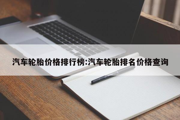 汽车轮胎价格排行榜：汽车轮胎排名价格查询