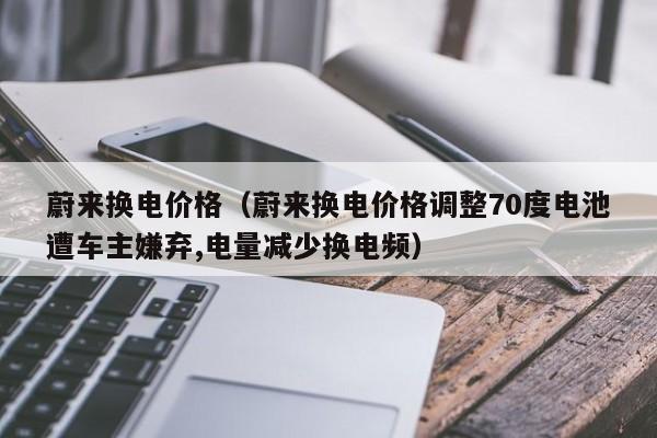 蔚来换电价格（蔚来换电价格调整70度电池遭车主嫌弃,电量减少换电频）