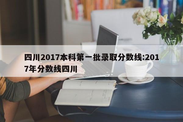 四川2017本科第一批录取分数线：2017年分数线四川