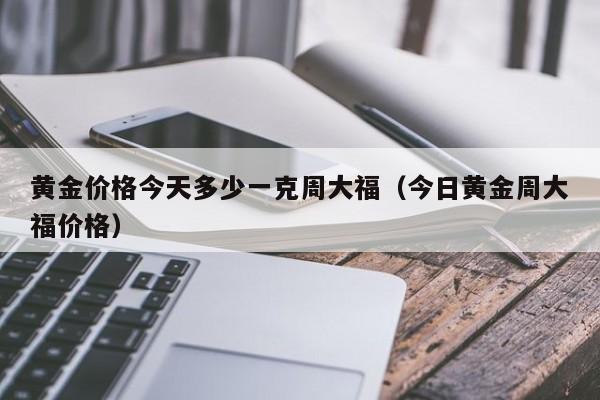 黄金价格今天多少一克周大福（今日黄金周大福价格）