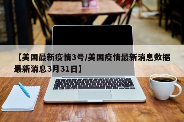 【美国最新疫情3号／美国疫情最新消息数据最新消息3月31日】