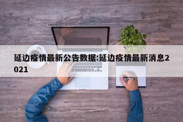 延边疫情最新公告数据：延边疫情最新消息2021