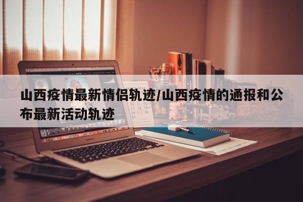 山西疫情最新情侣轨迹／山西疫情的通报和公布最新活动轨迹