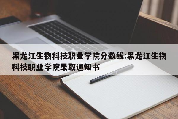 黑龙江生物科技职业学院分数线：黑龙江生物科技职业学院录取通知书