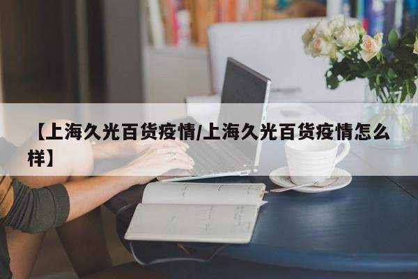 【上海久光百货疫情／上海久光百货疫情怎么样】