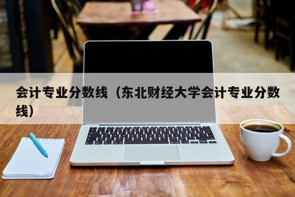 会计专业分数线（东北财经大学会计专业分数线）