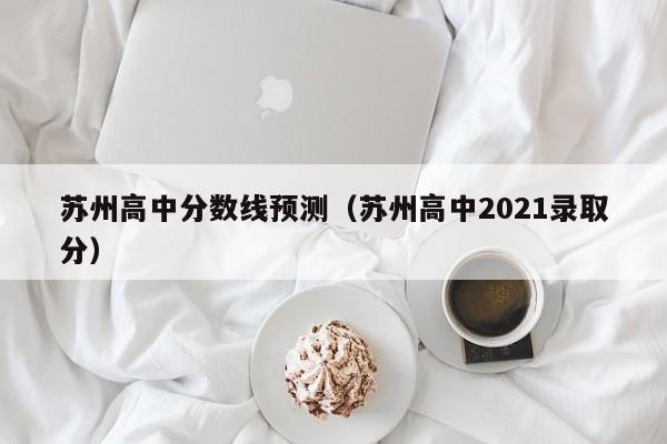 苏州高中分数线预测（苏州高中2021录取分）