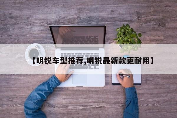 【明锐车型推荐,明锐最新款更耐用】