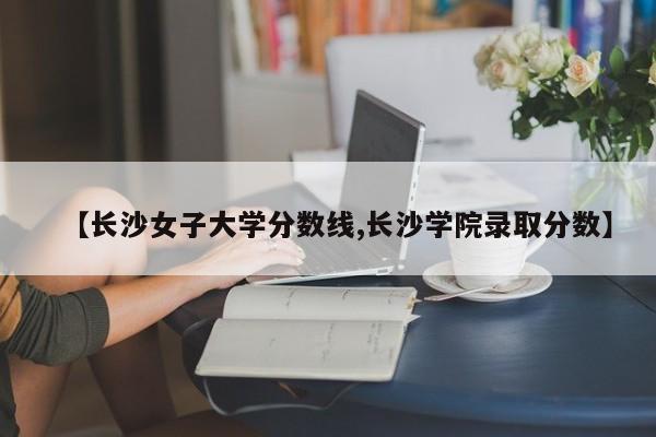 【长沙女子大学分数线,长沙学院录取分数】