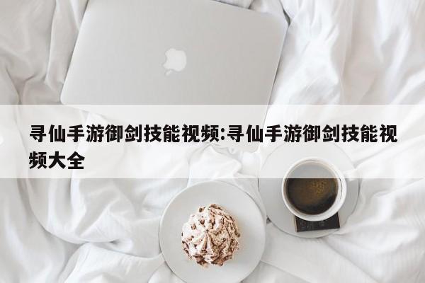 寻仙手游御剑技能视频：寻仙手游御剑技能视频大全