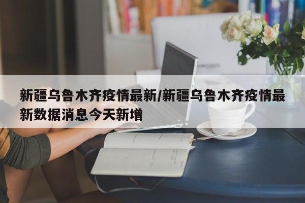 新疆乌鲁木齐疫情最新／新疆乌鲁木齐疫情最新数据消息今天新增