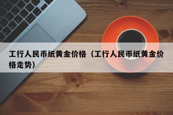 工行人民币纸黄金价格（工行人民币纸黄金价格走势）