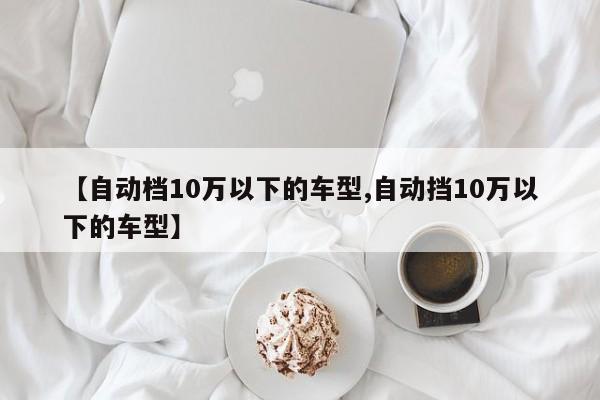 【自动档10万以下的车型,自动挡10万以下的车型】