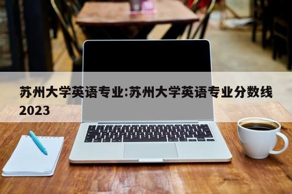 苏州大学英语专业：苏州大学英语专业分数线2023