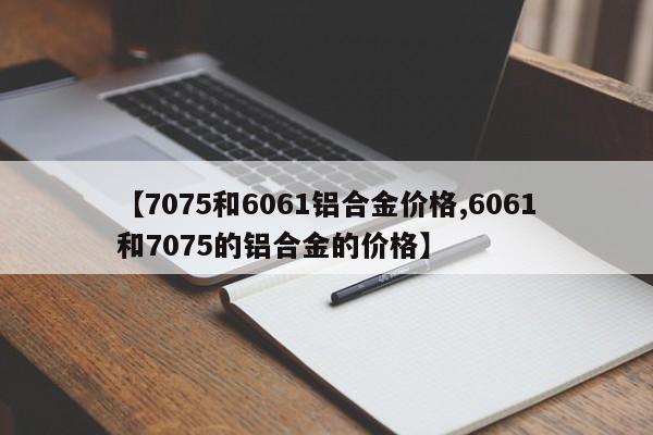 【7075和6061铝合金价格,6061和7075的铝合金的价格】