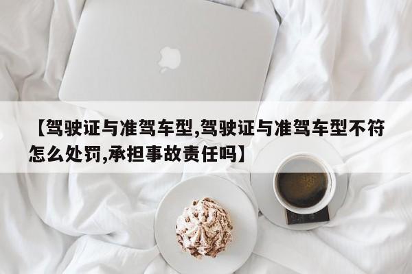 【驾驶证与准驾车型,驾驶证与准驾车型不符怎么处罚,承担事故责任吗】