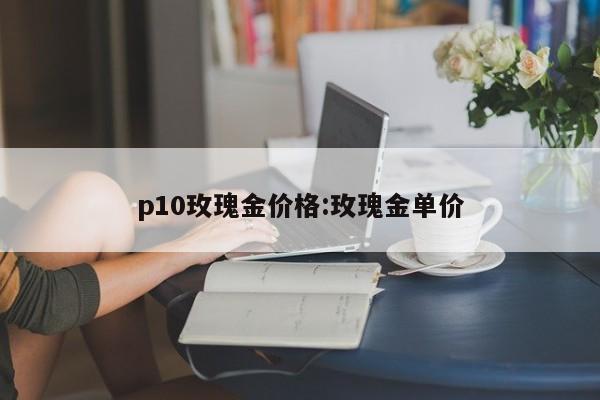 p10玫瑰金价格：玫瑰金单价