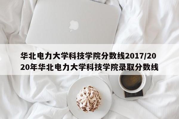 华北电力大学科技学院分数线2017／2020年华北电力大学科技学院录取分数线