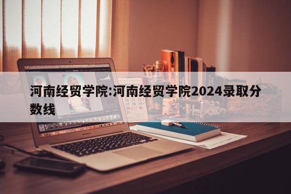 河南经贸学院：河南经贸学院2024录取分数线