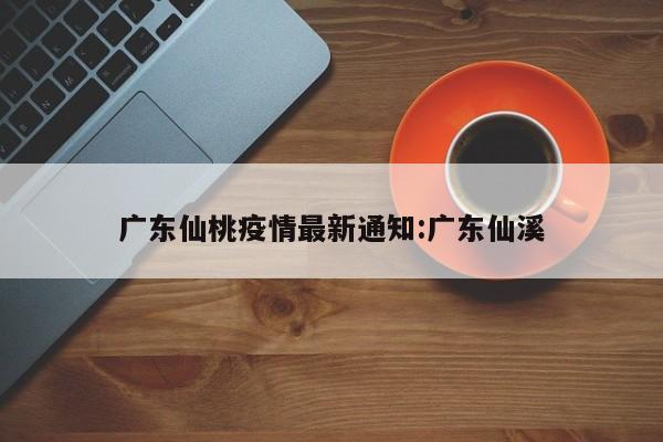 广东仙桃疫情最新通知：广东仙溪