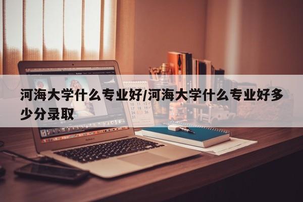 河海大学什么专业好／河海大学什么专业好多少分录取