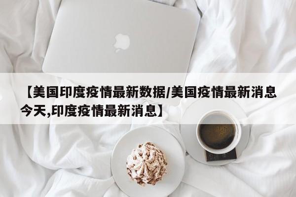 【美国印度疫情最新数据／美国疫情最新消息今天,印度疫情最新消息】