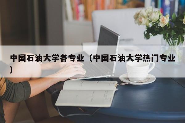 中国石油大学各专业（中国石油大学热门专业）